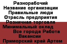 Разнорабочий › Название организации ­ Правильные люди › Отрасль предприятия ­ Розничная торговля › Минимальный оклад ­ 30 000 - Все города Работа » Вакансии   . Приморский край,Артем г.